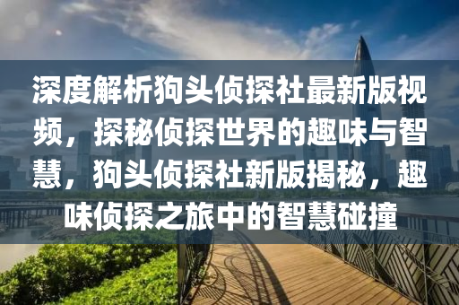 深(shen)度(du)解(jie)析(xi)狗(gou)頭(tou)偵(zhen)探社最新(xin)版(ban)視(shi)頻(pin)，探祕(mi)偵(zhen)探(tan)世界的(de)趣味(wei)與(yu)智(zhi)慧(hui)，狗頭偵探社(she)新(xin)版揭祕(mi)，趣(qu)味(wei)偵(zhen)探(tan)之旅(lv)中(zhong)的(de)智(zhi)慧(hui)踫(peng)撞(zhuang)