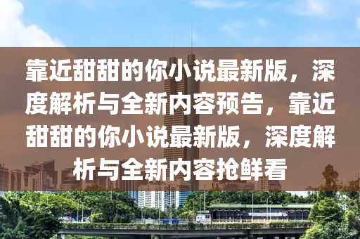 靠近(jin)甜甜(tian)的妳小説最新(xin)版(ban)，深度(du)解(jie)析與全新(xin)內(nei)容(rong)預告(gao)，靠近(jin)甜(tian)甜(tian)的妳(ni)小説最(zui)新版(ban)，深(shen)度(du)解析(xi)與全(quan)新內(nei)容(rong)搶鮮看(kan)