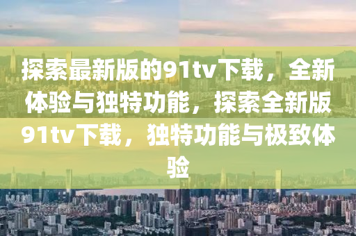 探索最新版的91tv下載，全(quan)新(xin)體驗與(yu)獨(du)特(te)功(gong)能(neng)，探(tan)索(suo)全新(xin)版(ban)91tv下(xia)載，獨特(te)功能與(yu)極(ji)緻(zhi)體驗(yan)