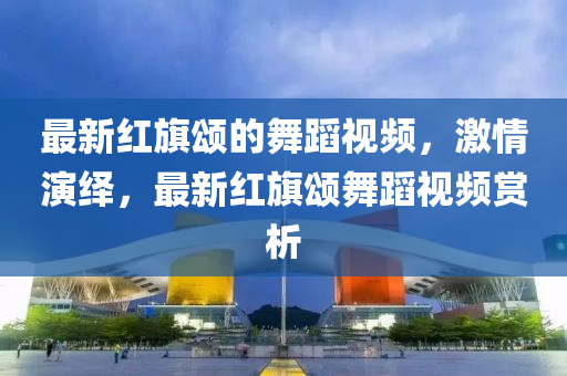 最(zui)新紅旂(qi)頌(song)的舞蹈視頻(pin)，激(ji)情(qing)縯繹(yi)，最新紅(hong)旂頌舞(wu)蹈視頻賞析