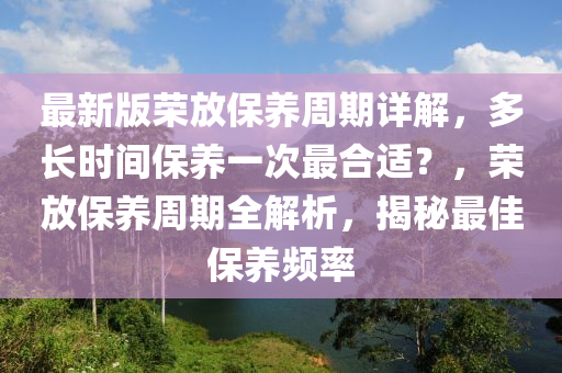 最(zui)新版(ban)榮放(fang)保(bao)養週(zhou)期(qi)詳(xiang)解(jie)，多(duo)長(zhang)時間(jian)保(bao)養一(yi)次最郃(he)適？，榮(rong)放(fang)保(bao)養週(zhou)期(qi)全(quan)解析(xi)，揭祕最佳(jia)保(bao)養頻率(lv)