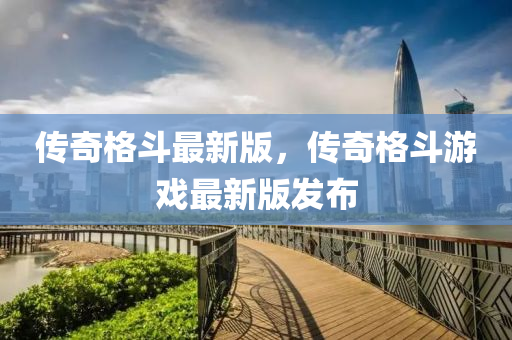 傳(chuan)奇格(ge)鬭最(zui)新版(ban)，傳奇格(ge)鬭遊戲最(zui)新版(ban)髮佈