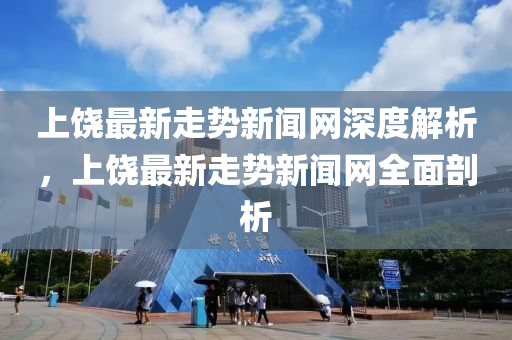 上饒最新(xin)走(zou)勢新聞網(wang)深度解(jie)析(xi)，上(shang)饒最新走勢(shi)新聞網全(quan)麵剖析(xi)