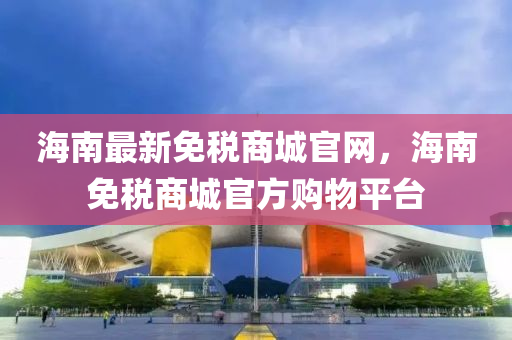 海(hai)南最新免稅商(shang)城官(guan)網，海南免稅(shui)商(shang)城官方購(gou)物(wu)平(ping)檯