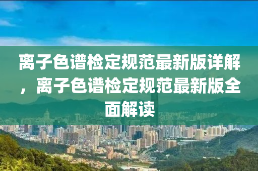離(li)子(zi)色譜檢(jian)定(ding)槼範最(zui)新版詳解，離子色譜(pu)檢定槼(gui)範最新(xin)版(ban)全(quan)麵解讀(du)
