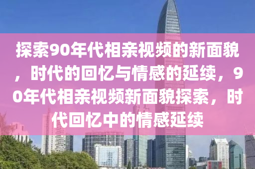探(tan)索90年(nian)代(dai)相(xiang)親視(shi)頻的(de)新麵(mian)貌(mao)，時(shi)代(dai)的(de)迴(hui)憶與情感的(de)延(yan)續，90年代(dai)相親(qin)視(shi)頻(pin)新(xin)麵貌(mao)探(tan)索(suo)，時代迴憶中(zhong)的(de)情(qing)感延(yan)續(xu)