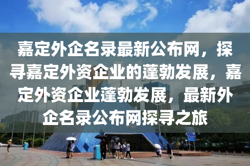 嘉(jia)定外企(qi)名錄最(zui)新公佈(bu)網，探(tan)尋(xun)嘉定外(wai)資企業(ye)的蓬(peng)勃髮(fa)展，嘉定外(wai)資(zi)企(qi)業(ye)蓬勃(bo)髮展，最新外企名(ming)錄(lu)公(gong)佈網探(tan)尋(xun)之旅