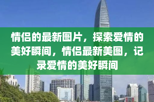 情(qing)侶的最新(xin)圖(tu)片(pian)，探(tan)索(suo)愛(ai)情(qing)的美(mei)好瞬間，情侶(lv)最(zui)新(xin)美圖，記(ji)錄愛情(qing)的(de)美(mei)好瞬間(jian)