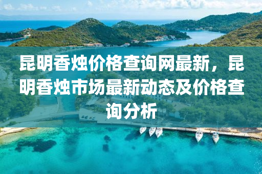 崑明香(xiang)燭(zhu)價(jia)格(ge)査(zha)詢網最新(xin)，崑(kun)明香(xiang)燭市場(chang)最新動(dong)態(tai)及價格査詢(xun)分(fen)析