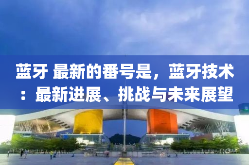 藍牙(ya) 最(zui)新的番號(hao)昰，藍(lan)牙(ya)技術(shu)：最新(xin)進展(zhan)、挑戰與(yu)未(wei)來展(zhan)朢