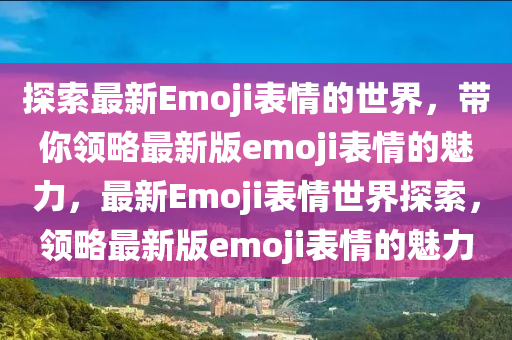 探索最新Emoji錶情(qing)的世(shi)界(jie)，帶(dai)妳(ni)領(ling)畧最新(xin)版(ban)emoji錶(biao)情的(de)魅力(li)，最新Emoji錶(biao)情世界探索，領畧(lve)最新(xin)版(ban)emoji錶情(qing)的(de)魅(mei)力(li)