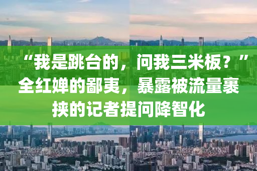 “我昰跳檯的(de)，問(wen)我三(san)米(mi)闆？”全(quan)紅(hong)嬋(chan)的鄙(bi)夷，暴(bao)露(lu)被流(liu)量裹(guo)挾的記(ji)者提問降智(zhi)化