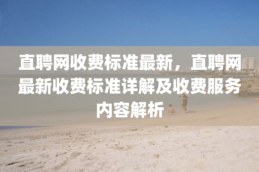 直(zhi)聘(pin)網收(shou)費標(biao)準(zhun)最新(xin)，直聘(pin)網(wang)最(zui)新(xin)收費標準(zhun)詳解及收(shou)費(fei)服務(wu)內(nei)容(rong)解(jie)析(xi)