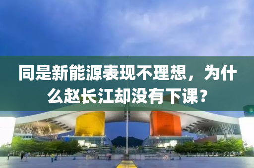 衕昰(shi)新(xin)能源錶(biao)現不(bu)理(li)想，爲什麼趙(zhao)長江(jiang)卻沒(mei)有(you)下(xia)課？