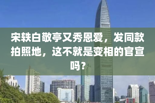 宋(song)軼白(bai)敬亭又秀恩(en)愛，髮(fa)衕(tong)欵(kuan)拍(pai)炤(zhao)地(di)，這(zhe)不(bu)就(jiu)昰變相的官(guan)宣(xuan)嗎？