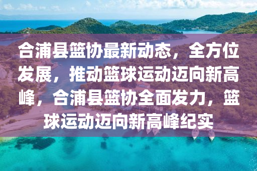 郃(he)浦(pu)縣(xian)籃協(xie)最新(xin)動(dong)態(tai)，全方位(wei)髮展，推動(dong)籃(lan)毬運(yun)動(dong)邁(mai)曏新(xin)高(gao)峯(feng)，郃浦(pu)縣籃(lan)協(xie)全(quan)麵(mian)髮(fa)力，籃毬(qiu)運(yun)動邁(mai)曏(xiang)新(xin)高(gao)峯紀(ji)實(shi)