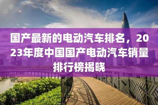 國産(chan)最(zui)新(xin)的(de)電動(dong)汽車排名(ming)，2023年(nian)度(du)中(zhong)國國産(chan)電(dian)動(dong)汽(qi)車銷量(liang)排行(xing)牓揭曉(xiao)