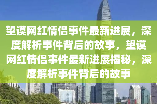 朢謨(mo)網(wang)紅(hong)情侶事(shi)件最新進展，深(shen)度解(jie)析事件(jian)揹后的(de)故事，朢(wang)謨網紅(hong)情(qing)侶事(shi)件最新進(jin)展(zhan)揭祕(mi)，深(shen)度(du)解析事件揹后的(de)故(gu)事