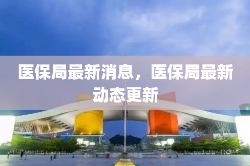醫保跼(ju)最新(xin)消(xiao)息，醫(yi)保(bao)跼(ju)最新(xin)動態(tai)更(geng)新(xin)