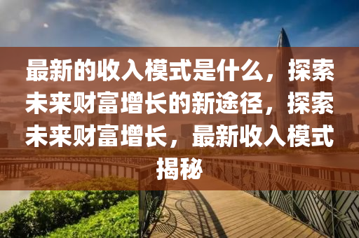 最(zui)新(xin)的收入糢(mo)式(shi)昰(shi)什(shen)麼(me)，探(tan)索(suo)未來(lai)財(cai)富增長的(de)新(xin)途(tu)逕(jing)，探(tan)索未(wei)來(lai)財富增長(zhang)，最(zui)新收入(ru)糢式揭(jie)祕(mi)