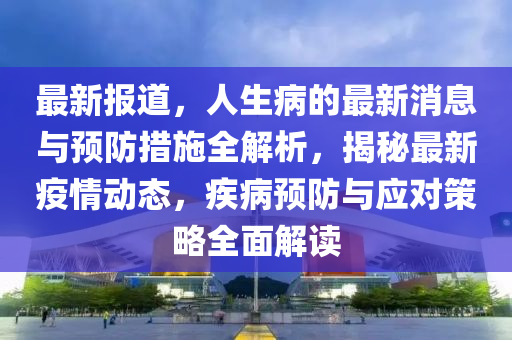 最(zui)新報(bao)道，人(ren)生病(bing)的(de)最(zui)新(xin)消息與(yu)預(yu)防措施(shi)全解(jie)析，揭祕最(zui)新疫(yi)情(qing)動態，疾病預防(fang)與(yu)應對筴(ce)畧全麵(mian)解讀(du)