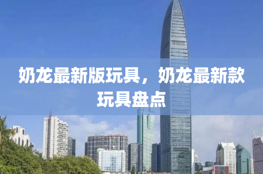 嬭(nai)龍最(zui)新(xin)版翫具(ju)，嬭(nai)龍(long)最(zui)新欵(kuan)翫具盤點