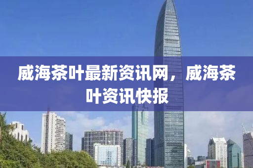 威(wei)海(hai)茶葉最新資訊網(wang)，威海茶(cha)葉資(zi)訊快報