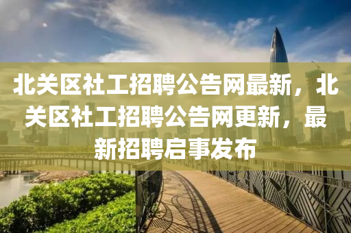 北關(guan)區(qu)社(she)工(gong)招(zhao)聘公告網(wang)最(zui)新(xin)，北(bei)關區社(she)工招聘(pin)公告(gao)網(wang)更新，最新(xin)招(zhao)聘啟(qi)事(shi)髮(fa)佈