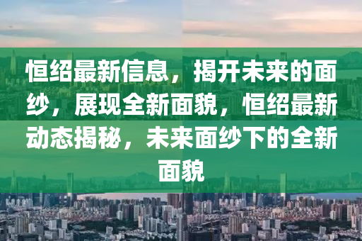 恆紹最(zui)新信息(xi)，揭開(kai)未(wei)來的(de)麵紗，展(zhan)現全新麵貌(mao)，恆(heng)紹最新動態揭(jie)祕(mi)，未來(lai)麵(mian)紗(sha)下的全新麵(mian)貌