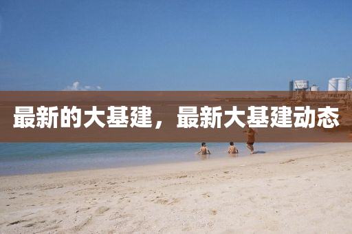 最新的大(da)基(ji)建，最新大基(ji)建(jian)動(dong)態(tai)