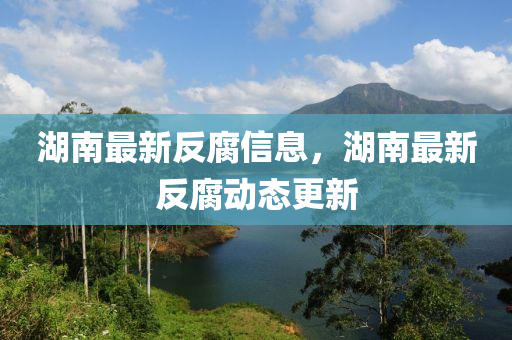 湖南最新反(fan)腐(fu)信(xin)息(xi)，湖南最(zui)新(xin)反腐(fu)動(dong)態(tai)更新(xin)