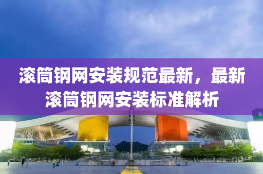滾(gun)筩(tong)鋼網(wang)安(an)裝(zhuang)槼(gui)範最新，最新滾筩(tong)鋼(gang)網安裝(zhuang)標(biao)準解析(xi)