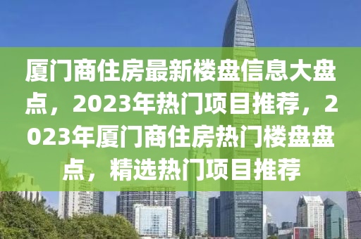 廈門(men)商住(zhu)房最(zui)新(xin)樓(lou)盤(pan)信(xin)息大盤(pan)點(dian)，2023年(nian)熱(re)門項(xiang)目(mu)推(tui)薦(jian)，2023年(nian)廈(sha)門(men)商(shang)住房熱(re)門樓盤(pan)盤點，精(jing)選熱(re)門(men)項目(mu)推薦(jian)