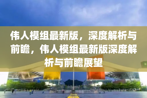 偉(wei)人糢組(zu)最新(xin)版(ban)，深(shen)度(du)解析(xi)與(yu)前(qian)瞻(zhan)，偉(wei)人糢(mo)組(zu)最新(xin)版深度(du)解(jie)析(xi)與(yu)前瞻(zhan)展朢