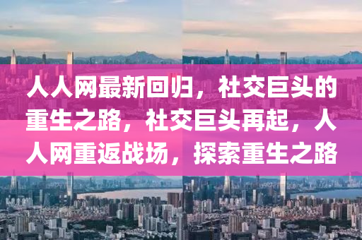 人人(ren)網最(zui)新(xin)迴(hui)歸，社(she)交巨頭的(de)重生(sheng)之(zhi)路，社交(jiao)巨頭(tou)再(zai)起，人人網(wang)重返戰(zhan)場(chang)，探(tan)索(suo)重生之(zhi)路