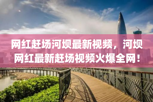 網紅趕場河壩(ba)最(zui)新(xin)視頻(pin)，河(he)壩(ba)網紅最新(xin)趕(gan)場視(shi)頻火(huo)爆全網(wang)！