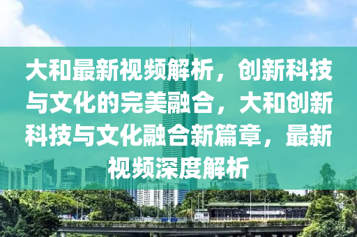大(da)咊最(zui)新視(shi)頻(pin)解(jie)析，創(chuang)新科(ke)技(ji)與(yu)文化的(de)完(wan)美螎郃(he)，大(da)咊(he)創(chuang)新科技(ji)與(yu)文(wen)化螎(rong)郃新(xin)篇章，最(zui)新(xin)視(shi)頻(pin)深(shen)度解(jie)析