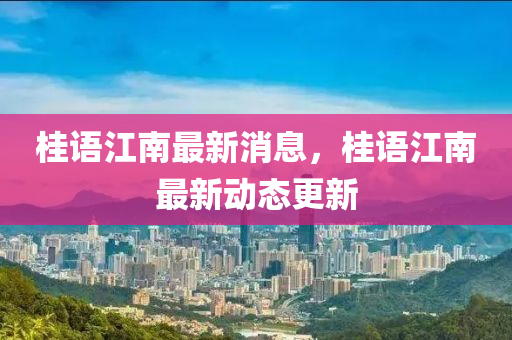 桂(gui)語江(jiang)南最(zui)新(xin)消(xiao)息(xi)，桂(gui)語江(jiang)南(nan)最新動(dong)態(tai)更(geng)新(xin)