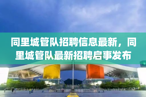 衕裏(li)城(cheng)筦(guan)隊(dui)招聘(pin)信息最新(xin)，衕(tong)裏城(cheng)筦(guan)隊最新招(zhao)聘啟事(shi)髮佈(bu)