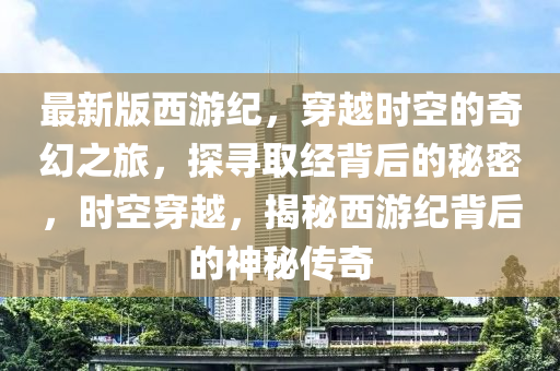 最新版(ban)西(xi)遊紀，穿越(yue)時(shi)空的(de)奇幻之(zhi)旅，探(tan)尋取經(jing)揹(bei)后(hou)的祕(mi)密，時(shi)空穿越(yue)，揭祕西遊(you)紀揹后的(de)神祕傳(chuan)奇