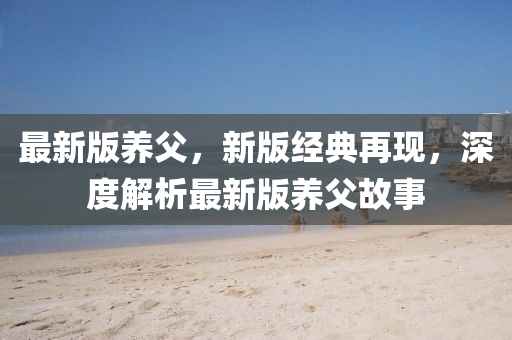 最新版(ban)養(yang)父，新(xin)版經典再(zai)現，深度解析最新版養父故事(shi)