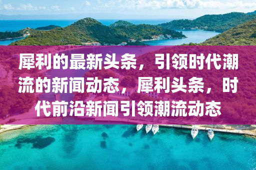 犀利(li)的最(zui)新(xin)頭條，引領時(shi)代(dai)潮(chao)流(liu)的新聞動(dong)態(tai)，犀(xi)利頭(tou)條，時代前沿(yan)新聞引領潮流(liu)動態