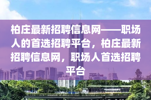 柏(bai)莊(zhuang)最(zui)新(xin)招聘信(xin)息網——職(zhi)場人(ren)的(de)首(shou)選招聘(pin)平檯(tai)，柏(bai)莊最(zui)新招聘(pin)信(xin)息(xi)網(wang)，職場(chang)人(ren)首(shou)選招聘平檯(tai)