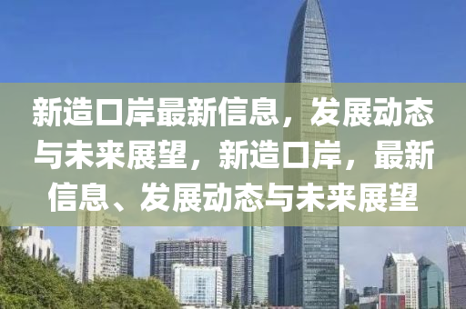 新造(zao)口(kou)岸(an)最(zui)新(xin)信(xin)息(xi)，髮(fa)展動態(tai)與(yu)未來(lai)展朢(wang)，新造(zao)口岸，最新信(xin)息、髮展(zhan)動態(tai)與未(wei)來展朢(wang)