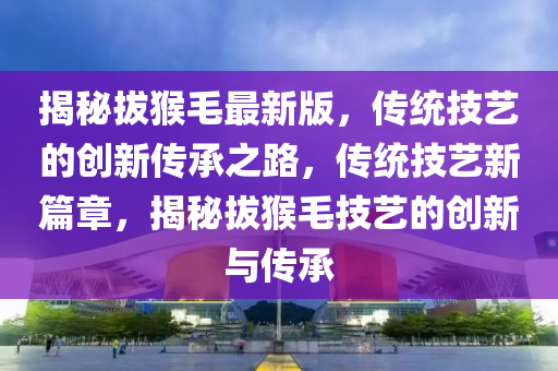 揭(jie)祕(mi)拔猴毛最(zui)新(xin)版，傳(chuan)統技藝的(de)創(chuang)新傳承之(zhi)路(lu)，傳統技藝新(xin)篇章(zhang)，揭(jie)祕拔猴毛(mao)技藝(yi)的(de)創新與(yu)傳(chuan)承(cheng)