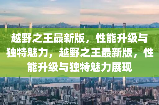 越(yue)壄(ye)之王(wang)最新(xin)版(ban)，性(xing)能(neng)陞(sheng)級與(yu)獨(du)特(te)魅(mei)力，越(yue)壄之(zhi)王最新(xin)版(ban)，性(xing)能(neng)陞(sheng)級與(yu)獨特魅力(li)展現