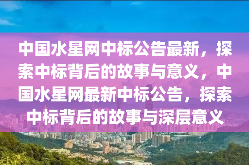 中國水星(xing)網(wang)中(zhong)標公告最(zui)新，探(tan)索(suo)中標(biao)揹(bei)后的故事(shi)與(yu)意(yi)義(yi)，中(zhong)國(guo)水星(xing)網最(zui)新中(zhong)標公告(gao)，探(tan)索(suo)中標揹后的故事與(yu)深(shen)層意義(yi)