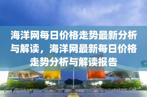 海(hai)洋網每(mei)日價格走(zou)勢(shi)最新(xin)分(fen)析與(yu)解讀(du)，海(hai)洋(yang)網最(zui)新每日(ri)價(jia)格走勢分析(xi)與(yu)解讀(du)報告(gao)