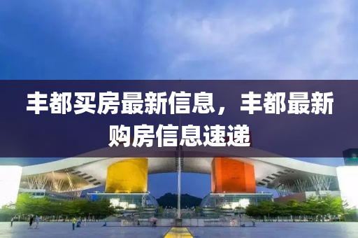 豐(feng)都買房最新信(xin)息，豐(feng)都最(zui)新(xin)購(gou)房信息(xi)速遞(di)