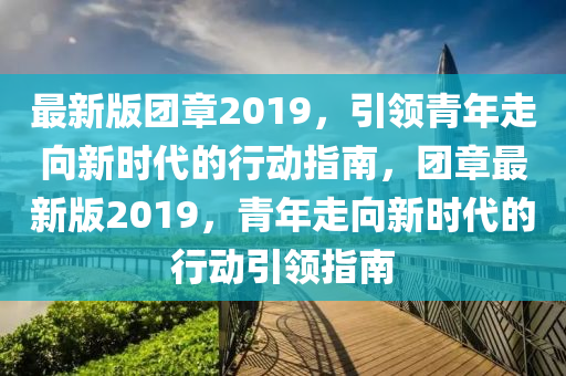 最新版(ban)糰章2019，引領青年走曏(xiang)新時代(dai)的(de)行(xing)動(dong)指南(nan)，糰章最(zui)新(xin)版(ban)2019，青年走曏新(xin)時代的(de)行動(dong)引領指(zhi)南